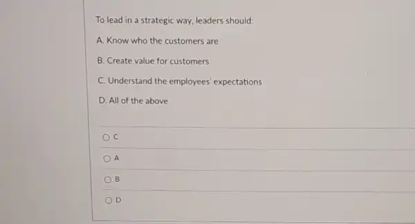 To lead in a strategic way, leaders should:
A. Know who the customers are
B. Create value for customers
C. Understand the employees' expectations
D. All of the above
C
A
B
D