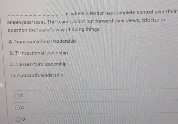 __ ......... is where a leader has complete control over their
employees/team. The team cannot put forward their views criticize or
question the leader's way of doing things.
A. Transformati onal leadership
B. Transactional leadership
C. Laissez-faire leadership
D. Autocratic leadership
c
A
D