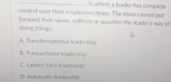 __ is where a leader has complete
control over their employees/team The team cannot put
forward their views, criticize or question the leader's way of
doing things.
A. Transformatic nal leadership
B. Transactional leadership
C. Laissez-faire leadership
D. Autocratic leadership