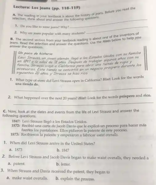 Lectura: Los jeans (pp. 118-119)
A. The reading in your textbook is about the history of jeans Before you read the
selection, think about and answer the following questions.
1. Do you like to wear jeans? Why?
__
2. Why are jeans popular with many students?
B. The second section from your textbook reading is about one of the inventors of
jeans. Read the selection and answer the questions Use the Hints below to help you
answer the questions.
Un poco de historia
Levi Strauss, un joven alemán, llegó a los Unidos con su familia
en 1847 a la edad de 18 años.Después de trabajar algum de ropay.
familia. Strauss viajó a California para abrir una fiendspero durante los
accesorios. Esta tienda se convirtió en un negocio
prospero
siguientes 20 años, y Strauss se hizo rico.
1. What type of store did Levi Strauss open in California? Hint: Look for the words
una tienda de.
__
2. What happened over the next 20 years?Hint: Look for the words próspero and rico.
__
C. Now, look at the dates and events from the life of Levi Strauss and answer the
following questions.
1847: Levi Strauss llegó a los Estados Unidos.
1872: Recibió una carta de Jacob Davis que le explicó un proceso para hacer más
fuertes los pantalones Ellos pidieron la patente de este proceso.
1873: Recibieron la patente y empezaron a fabricar waist overalls.
1. When did Levi Strauss arrive in the United States?
a. 1873
b. 1847
2. Before Levi Strauss and Jacob Davis began to make waist overalls , they needed a
a. patent.
b. letter.
3. When Strauss and Davis received the patent, they began to
a. make waist overalls.
b. explain the process.