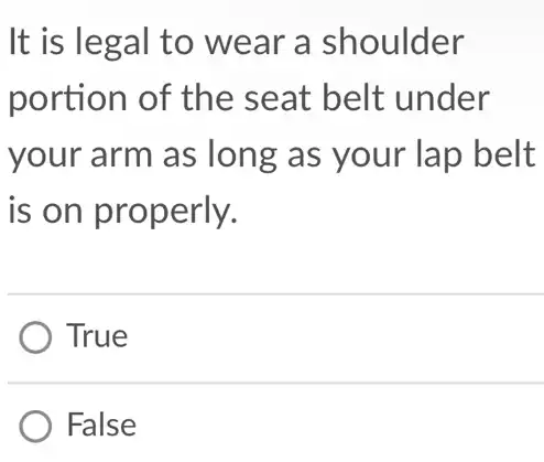 It is legal to wear a shoulder
portion of the seat belt under
your arm as long as your lap belt
is on properly.
True
False