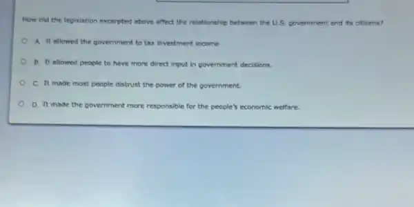 How did the legislation excerpted above affect the relationship between the U.S.government and its citizens?
A. It allowed the government to tax investment income
B. It allowed people to have more direct input in government decisions.
C. It made most people distrust the power of the government.
D. It made the government more responsible for the people's economic welfare.