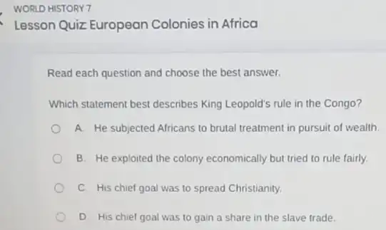 Lesson Quiz European Colonies in Africa
Read each question and choose the best answer.
Which statement best describes King Leopold's rule in the Congo?
A. He subjected Africans to brutal treatment in pursuit of wealth.
B. He exploited the colony economically but tried to rule fairly.
C. His chief goal was to spread Christianity.
D. His chief goal was to gain a share in the slave trade.