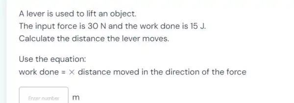 A lever is used to lift an object.
The input force is 30 N and the work done is 15 J.
Calculate the distance the lever moves.
Use the equation:
work done =× distance moved in the direction of the force
Enter number m