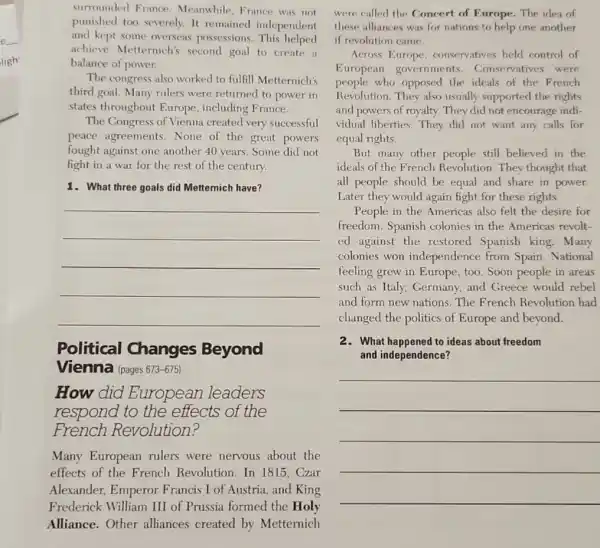 ligh
surrounded France Meanwhile, France was not
punished too severely. It remained independent
and kept some overseas possessions. This helped
achieve Metternich's second goal to create a
balance of power.
The congress also worked to fulfill Metternich's
third goal. Many rulers were returned to power in
states throughout Europe including France.
The Congress of Vienna created very successful
peace agreements . None of the great powers
fought against one another 40 years. Some did not
fight in a war for the rest of the century.
1. What three goals did Metternich have?
__
Political Changes Beyond
Vienna (pages 673-675)
How did European leaders
respond to the effects of the
French Revolution?
Many European rulers were nervous about the
effects of the French Revolution. In 1815 . Czar
Alexander, Emperor Francis I of Austria and King
Frederick William III of Prussia formed the Holy
Alliance.Other alliances created by Metternich
were called the Concert of Europe. The idea of
these alliances was for nations to help one another
if revolution came.
Across Europe conservatives held control of
European governments . Conservatives were
people who opposed the ideals of the French
Revolution. They also usually supported the rights
and powers of royalty.They did not encourage indi-
vidual liberties. They did not want any calls for
equal rights.
But many other people still believed in the
ideals of the French Revolution. They thought that
all people should be equal and share in power.
Later they would again fight for these rights.
People in the Americas also felt the desire for
freedom. Spanish colonies in the Americas revolt-
ed against the restored Spanish king. Many
colonies won independence from Spain. National
feeling grew in Europe , too. Soon people in areas
such as Italy, Germany and Greece would rebel
and form new nations . The French Revolution had
changed the politics of Europe and beyond.
2. What happened to ideas about freedom
and independence?
__