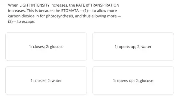 When LIGHT INTENSITY increases , the RATE of TRANS PIRATION
increases. This is because the STOMATA (1)...to allow more
carbon dioxide in for photosynthesis, and thus allowing more 
(2) to escape.
1: closes; 2: glucose
1: opens up; 2: water
1: closes; 2: water
1: opens up; 2:glucose