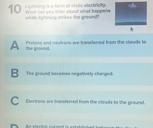 Lightning is a form of static electricity.
What can you infer about what happens
when lightning strikes the ground?
Protons and neutrons are transferred from the clouds to
the ground.
3 The ground becomes negatively charged.
Electrons are transferred from the clouds to the ground.
An electric current is establishe