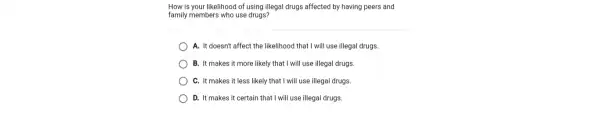 How is your likelihood of using illegal drugs affected by having peers and
family members who use drugs?
) A. It doesn't affect the likelihood that I wi II use illegal drugs.
B. It makes it more likely that I will use illegal drugs.
C. It makes it less likely that I will use illegal drugs.
D. It makes it certain that I will use illegal drugs.