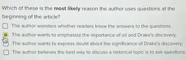 Which of these is the most likely reason the author uses questions at the
beginning of the article?
The author wonders whether readers know the answers to the questions.
D The author wants to emphasize the importance of oil and Drake's discovery.
ray ) The author wants to express doubt about the significance of Drake's discovery.
D The author believes the best way to discuss a historical topic is to ask questions.