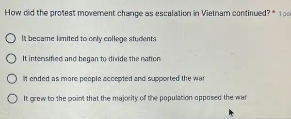 It became limited to only college students
It intensified and began to divide the nation
It ended as more people accepted and supported the war
It grew to the point that the majority of the population opposed the war
How did the protest movement change as escalation in Vietnam continued? 1 poi