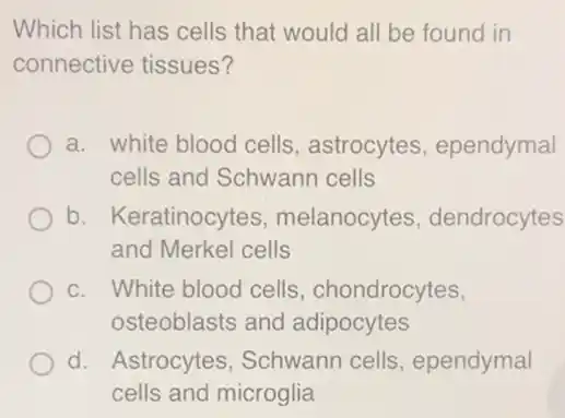 Which list has cells that would all be found in
connective tissues?
a. white blood cells , astrocytes , ependymal
cells and Schwann cells
b. Keratinocytes , melanocytes , dendrocytes
and Merkel cells
c. White blood cells , chondrocytes,
osteoblasts and adipocytes
d. Astrocytes , Schwann cells , ependymal
cells and microglia