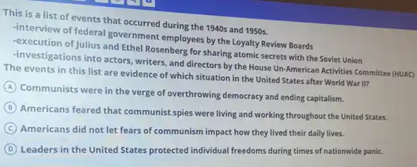 This is a list of events that occurred during the 1940s and 1950 s.
-interview of federal government employees by the Loyalty Review Boards
-execution of Julius and Ethel Rosenberg for sharing atomic secrets with the Soviet Union
-investigations into actors , writers, and directors by the House Un-American Activities Committee (HUAC)
The events in this list are evidence of which situation in the United States after World War II?
A
Communists were in the verge of overthrowing democracy and ending capitalism.
B
Americans feared that communist spies were living and working throughout the United States.
C
Americans did not let fears of communism impact how they lived their daily lives.
D
Leaders in the United States protected individual freedoms during times of nationwide panic.