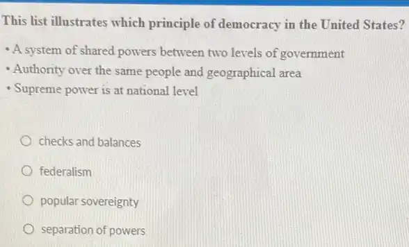 This list illustrates which principle of democracy in the United States?
- A system of shared powers between two levels of government
- Authority over the same people and geographical area
- Supreme power is at national level
checks and balances
federalism
popular sovereignty
separation of powers