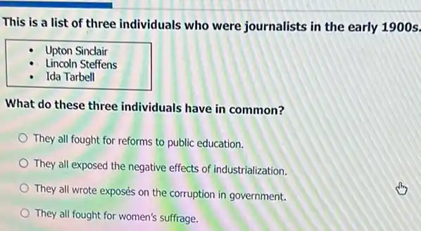 This is a list of three individuals who were journalists in the early 1900s.
Upton Sindair
Lincoln Steffens
Ida Tarbell
What do these three individuals have in common?
They all fought for reforms to public education.
They all exposed the negative effects of industrialization
They all wrote exposés on the corruption in government.
They all fought for women's suffrage.