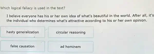 Which logical fallacy is used in the text?
I believe everyone has his or her own idea of what's beautiful in the world. After all, it's
the individual who determines what's attractive according to his or her own opinion.
hasty generalization
circular reasoning
false causation
ad hominem