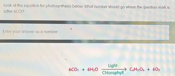 Look at the equation for photosynthesis below. What number should go where the question mark is
(after 6CO)?
Enter your answer as a number
6CO_(2)+6H_(2)Oxrightarrow [Chlorophyll](C_(6)H_(12)O_(6)+6O_(2))