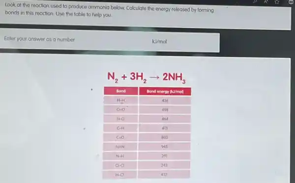 Look at the reaction used to produce ammonia below. Calculate the energy released by forming bonds in this reaction. Use the table to help you.
Enter your answer as a number
 mathrm(kJ) / mathrm(mol) 
[
mathrm(N)_(2)+3 mathrm(H)_(2) arrow 2 mathrm(NH)_(3)
]

 Bond & Bond energy mathrm(kJ) / mathrm(mol) 
 mathrm(H)-mathrm(H) & 436 
 mathrm(O)-mathrm(O) & 498 
 mathrm(H)-mathrm(O) & 454 
 mathrm(C)-mathrm(H) & 413 
 mathrm(C)=mathrm(O) & 803 
 mathrm(N) mathrm(NH) & 945 
 mathrm(N)-mathrm(H) & 391 
 mathrm(O)-mathrm(O) & 243 
 mathrm(H)-mathrm(Cl) & 432