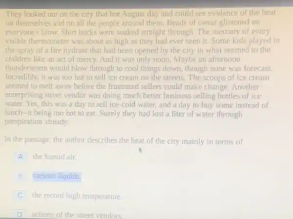 They looked out on the city that hot August day and could see evidence of the heat
on themselves and on all the people around them. Beads of sweat glistened on
everyone's brow. Shirt backs were soaked straight through The mercury of every
visible thermometer was about as high as they had ever seen it. Some kids played in
the spray of a fire hydrant that had been opened by the city in what seemed to the
children like an act of mercy. And it was only noon. Maybe an afternoon
thunderstorm would blow through to cool things down, though none was forecast.
Incredibly, it was too hot to sell ice cream on the streets The scoops of ice cream
seemed to melt away before the frustrated sellers could make change. Another
enterprising street vendor was doing much better business selling bottles of ice
water. Yes, this was a day to sell ice-cold water, and a day to buy some instead of
lunch-it being too hot to eat. Surely they had lost a liter of water through
perspiration already.
In the passage, the author describes the heat of the city mainly in terms of
A the humid air.
B various liquids.
C the record high temperature.
D actions of the street vendors.