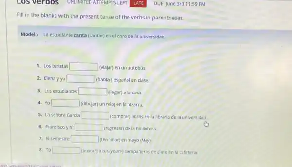 Los verbos
Fill in the blanks with the present tense of the verbs in parentheses.
Modelo La estudiante canta (cantar) en el coro de la universidad.
1. Los turistas square  (viajar) en un autobús.
2. Elena yyo square  (hablar) español en clase.
3. Los estudlantes square  (llegar) a la casa
Yo square  (dibujar) un reloj en la pizarra.
5. La señora Garcia square  (comprar) libros en la libreria de là universidad.
6. Francisco y tú square  (regresar) de la biblioteca.
7. El semestre square  (terminar) en mayo (May)
8. Tú square  (buscar) a tus (your?compañeros de clase en la cafeteria.