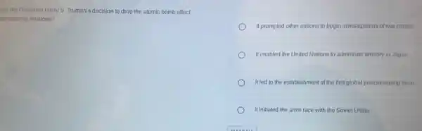low did President Harry S. Truman's decision to drop the atomic bomb affect
temational relations?
It prompted other nations to begin investigations of war crimes.
It enabled the United Nations to administer territory in Japan.
Itled to the establishmen of the first global peacekeeping force.
It initiated the arms race with the Soviet Union.