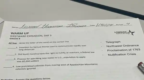 LOWMANON
WARM UP
GRADE 8
WESTWARD EXPANSION, DAY 3
All Year-Write the letter of the word on the correct line.
__
1. Invention by Samuel Morse used to communicate rapidly over
long distances
__
2. Did South Carolina have the right to nullify.or overturn, a federal law
__
3. Process for admitting new states to U.S.population to apply
was 60,000 settlers
__
4. Law prohibited colonists from moving west of Appalachian Mountains;
colonists ignored
Telegraph
Northwest Ordinance
Proclamation of 1763
Nullification Crisis
nswer the questions below.