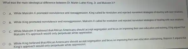 What was the main ideological difference between Dr. Martin Luther King, Jr. and Malcolm X?
A. While Malcolm X promoted nonviolence and nonaggression, King called for revolution and rejected nonviolent strategies of dealing with race relations.
B. While King promoted nonviolence and nonaggression Malcolm X called for revolution and rejected nonviolent strategies of dealing with race relations.
C. While Malcolm X believed that African Americans should accept segregation and focus on improving their own education and training King argued that
Malcolm X's approach would only perpetuate white oppression.
D. While King believed that African Americans should accept segregation and focus on improving their own education and training, Malcolm X argued that
King's approach would only perpetuate white oppression.