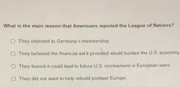 What is the main reason that Americans rejected the League of Nations?
D They objected to Germany's membership.
They believed the financial aid it provided would burden the U.S economy
D They feared it could lead to future U S. involvement in European wars.
They did not want to help rebuild postwar Europe