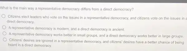 What is the main way a representative democracy differs from a direct democracy?
Citizens elect leaders who vote on the issues in a representative democracy, and citizens vote on the issues in a
direct democracy.
A representative democracy is modern, and a direct democracy is ancient.
A representative democracy works better in small groups and a direct democracy works better in large groups
Citizens' desires are ignored in a representative democracy and citizens' desires have a better chance of being
heard in a direct democracy.