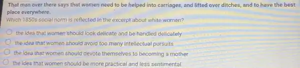 That man over there says that women need to be helped into carriages, and lifted over ditches, and to have the best
place everywhere.
Which 1850s social norm is reflected in the excerpt about white women?
the idea that women 'should look delicate and be handled delicately
the idea that women should avoid too many intellectual pursuits
the idea that women should devote themselves to becoming a mother
the idea that women should be more practical and less sentimental