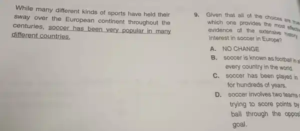 While many different kinds of sports have held their
sway over the European continent throughout the
centuries , soccer has been very popular in many
different countries.
9.Given that all of the choices are true
which one provides the most
evidence of the extensive history
interest in soccer in Europe?
A. NO CHANGE
B. soccer is known as football in a
every country in the world.
C. soccer has been played in
for hundreds of years.
D. soccer involves two teams
trying to score points by
ball through the oppos
goal.