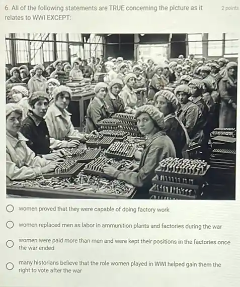 many historians believe that the role women played in WWI helped gain them the
right to vote after the war
6. All of the following statements are TRUE concerning the picture as it
relates to WWI EXCEPT:
women proved that they were capable of doing factory work
women replaced men as labor in ammunition plants and factories during the war
women were paid more than men and were kept their positions in the factories once
the war ended
2 points