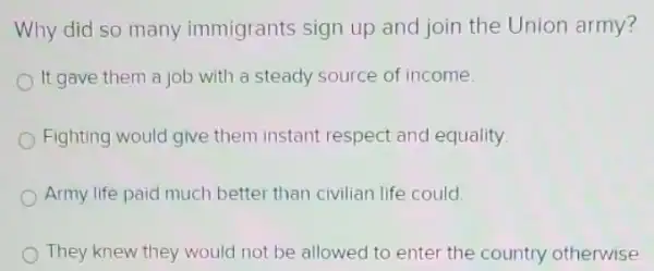 Why did so many immigrants sign up and join the Union army?
It gave them a job with a steady source of income
Fighting would give them instant respect and equality
Army life paid much better than civilian life could.
They knew they would not be allowed to enter the country otherwise