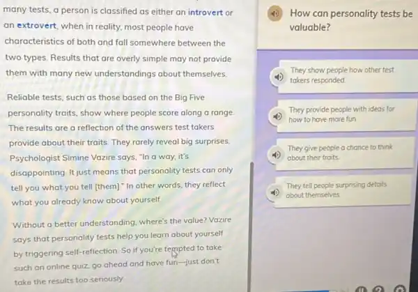 many tests, a person is classified as either an introvert or
an extrovert, when in reality, most people have
characteristics of both and fall somewhere between the
two types. Results that are overly simple may not provide
them with many new understandings about themselves.
Reliable tests, such as those based on the Big Five
personality traits, show where people score along a range.
The results are a reflection of the answers test takers
provide about their traits They rarely reveal big surprises.
Psychologist Simine Vazire says, "In a way it's
disappointing. It just means that personality tests can only
tell you what you tell [them]." In other words they reflect
what you already know about yourself
Without a better understanding where's the value? Vazire
says that personality tests help you learn about yourself
by triggering self-reflection So if you're tempted to take
such an online quiz go ahead and have fun-just don't
take the results too seriously
How can personality tests be
valuable?
They show people how other test
takers responded
(4) how to have more fun.
They provide people with ideas for
They give people a chance to think
about their traits
They tell people surprising details
about themselves.