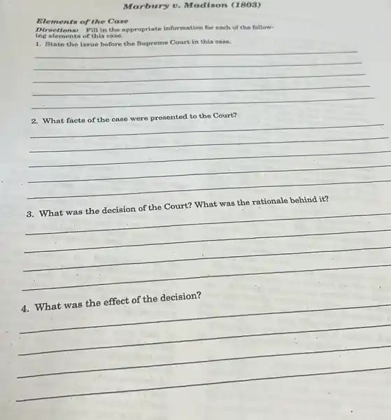 Marbury v. Madison (1803)
Elements of the Case
ing elements of this case.
Directions: Fill in the appropriate information for each of the follow.
1. Stato the issue before the Supreme Court in this case.
__
to the Court?
__
3. What was the decision of the Court?What was the rationale behind it?
__
__