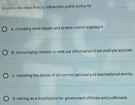 Mass media most directly influences public policy by
A. choosing what issues and events receive exposure
B. encouraging citizens to seek out information from mult iple sources.
C. reporting the details of all current national and international events.
D. serving as a mouthpiece for government officials and politicians.