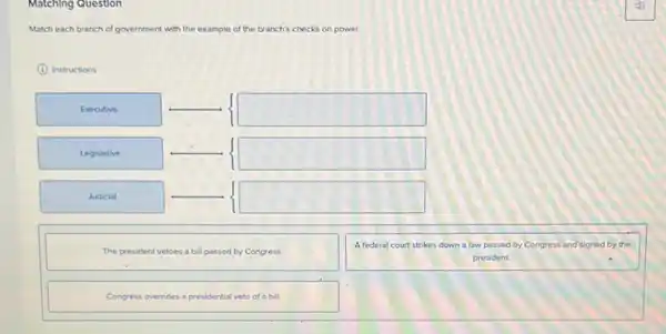Match each branch of government with the example of the branch's checks on power.
(1) Instructions
The president vetoes a bill passed by Congress.
A federal court strikes down a law passed by Congress and signed by the president.
Congress overrides a presidential veto of a bill.