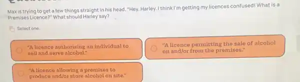 Maxistrying to get a few things straight in his head. "Hey,Harley. I thinkl'm getting my licences confused! What is a
Premises Licence?" What should Harley say?
Select one.
"A licence authorising an individual to
sell and serve alcohol."
"A licence pormitting the sale of alcohol
on and/or from the promises."
"A licence allowing a promises to
produce and/or storo alcohol on sito."