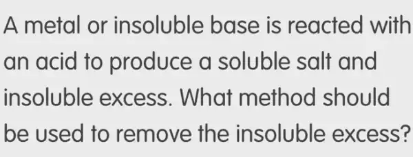 A metal or in soluble base is reacte d with
an acid to pro duce a soluble salt and
insoluble ex cess. What m ethod should
be used to remove th e insoluble exc ess?