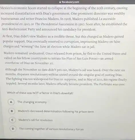 Mexico's economic boom started to collapse at the beginning of the zoth century, causing
increased dissatisfaction with Diaz's government. One prominent dissenter was wealthy
businessman and writer Franciso Madero. In 1908, Madero published La sucesión
presidencial en 1910, or The Presidential Succession in 1910. Soon after, he established the
Anti-Reclectionist Party and announced his candidacy for president.
At first, Diaz didn't view Madero as a credible threat, but this changed as Madero gained
popular support. Diaz eventually resorted to corruption, imprisoning Madero on false
charges and "winning" the June 26 election while Madero sat in jail.
Madero remained undaunted. Once released from prison, he fled to the United States and
called on his fellow countrymen to initiate his Plan of San Luis Potosi -an armed
overthrow of Diazon November 20.
Although the November 20 date didn't pan out Madero's call was heard Over the next six
months, disparate revolutionary militias united around the singular goal of ousting Diaz.
The fighting was too widespread for Diaz to suppress, and in May of 2011, his regime finally
toppled. Several months later Madero officially became pressident The Porfiriato was over.
Which of these was NOT a factor in Dlaz's downfall?
A The changing economy
B Madero's decreased determination following his prison term
C ) Madero's call for revolution
D The coming together of various revolutionary forces