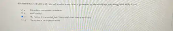 Michael is studying nuclear physics and he came across the term gamme decay He asked Priya why does gamma decay occur?
The proton to neutron ratio is unstable
None of these
The nucleus is in an excited tate. This usually follows other types of decay.
d The nucleus is too large to be stable