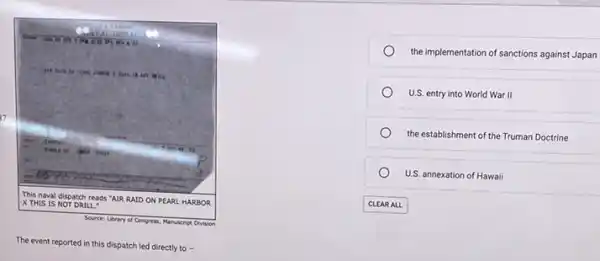 milks prime
not will
37
be time
tj
This naval dispatch reads "AIR RAID ON PEARL HARBOR X THIS IS NOT DRILL
Source: Ubrary of Co Congress, Manuscript Division
The event reported in this dispatch led directly to -
the implementation of sanctions against Japan
U.S. entry into World War II
the establishment of the Truman Doctrine
U.S. annexation of Hawaii