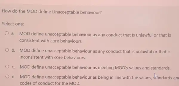 How do the MOD define Unacceptable behaviour?
Select one:
a. MOD define unacceptable behaviour as any conduct that is unlawful or that is
consistent with core behaviours.
b. MOD define unacceptable behaviour as any conduct that is unlawful or that is
inconsistent with core behaviours.
c. MOD define unacceptable behaviour as meeting MOD's values and standards.
d. MOD define unacceptable behaviour as being in line with the values standards an
codes of conduct for the MOD.