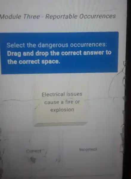 Module Three - Reportable Occurrences
Select the dangerous occurrences:
Drag and drop the correct answer to
the correct space.
Electrical issues
cause a fire or
explosion
Correct
Incorrect