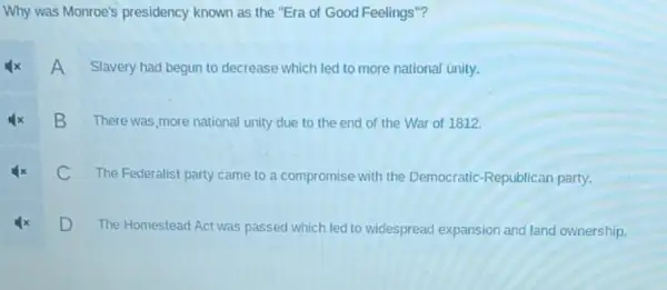 Why was Monroe's presidency known as the "Era of Good Feelings"?
A
Slavery had begun to decrease which led to more national unity.
B
There was more national unity due to the end of the War of 1812.
C
The Federalist party came to a compromise with the Democratic -Republican party.
D
The Homestead Act was passed which led to
widespread expansion and land ownership.