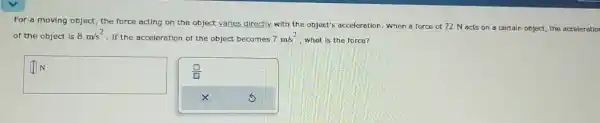 For a moving object the force acting on the object varies directly.with the object's acceleration. When a force of 72 N acts on a certain object the acceleratior
of the object is 8m/s^2
. If the acceleration of the object becomes 7m/s^2 what is the force?
square 
N