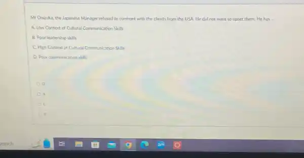 Mr Onizuka, the Japanese Manager refused to confront with the clients from the USA. He did not want to upset them. He has __
A. Low Context of Cultural Communication Skills
B. Poor leadership skills
C. High Context of Cultural Communication Skills
D. Poor communication skills
o
A
c