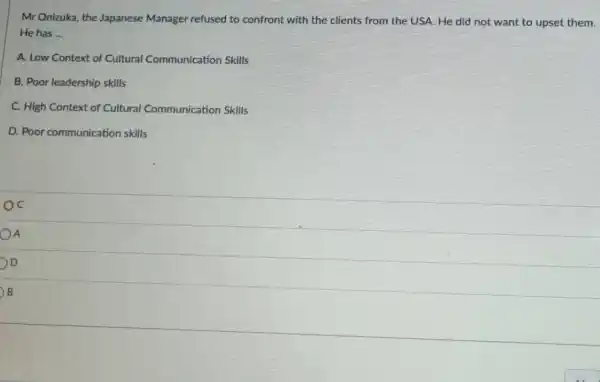 Mr Onizuka, the Japanese Manager refused to confront with the clients from the USA. He did not want to upset them.
He has __
A. Low Context of Cultural Communication Skills
B. Poor leadership skills
C. High Context of Cultural Communication Skills
D. Poor communication skills
C
A
D
B