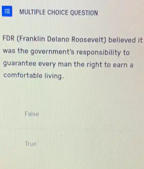 MULTIPLE CHOICE QUESTION
FDR (Franklin Delano Roosevelt) believed it
was the government's responsibility to
guarantee every man the right to earn a
comfortable living.
False
True