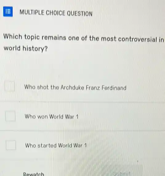 MULTIPLE CHOICE QUESTION
Which topic remains one of the most controversial in
world history?
Who shot the Archduke Franz Ferdinand
Who won World War 1
Who started World War 1
Rowatch