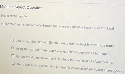 Multiple Select Question
Select all that apply
Which statements explain why Européans searched for new trade routes to Asia?
Venice and the Ottoman Empire controlled the best-known trade routes.
Using the current trade routes was expensive because of high taxes.
D Europeans did not have the technology to travel easily to Asia by land.
There was a huge demand in Europe for Asian spices and other luxury goods.